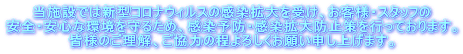 当施設では新型コロナウィルスの感染拡大を受け、お客様・スタッフの 安全・安心な環境を守るため、感染予防・感染拡大防止策を行っております。 皆様のご理解、ご協力の程よろしくお願い申し上げます。 